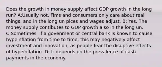 Does the growth in money supply affect GDP growth in the long run? A:Usually not. Fims and consumers only care about real things, and in the long un pices and wages adjust. B: Yes. The money supply contibutes to GDP growth also in the long un. C:Sometimes. If a govenment or central bank is known to cause hypeinflation from time to time, this may negatively affect investment and innovation, as people fear the disuptive effects of hypeinflation. D: It depends on the prevalence of cash payments in the economy.