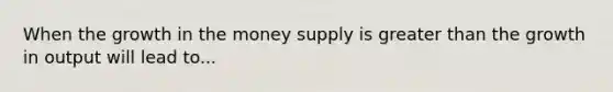 When the growth in the money supply is greater than the growth in output will lead to...