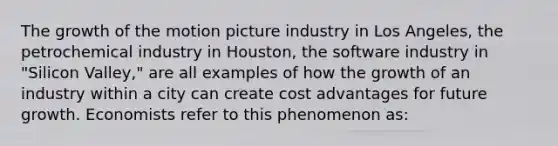 The growth of the motion picture industry in Los Angeles, the petrochemical industry in Houston, the software industry in "Silicon Valley," are all examples of how the growth of an industry within a city can create cost advantages for future growth. Economists refer to this phenomenon as: