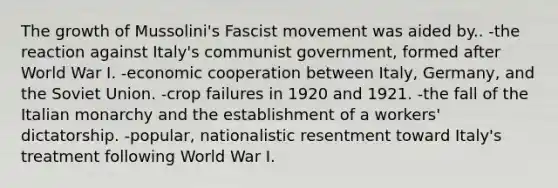 The growth of Mussolini's Fascist movement was aided by.. -the reaction against Italy's communist government, formed after World War I. -economic cooperation between Italy, Germany, and the <a href='https://www.questionai.com/knowledge/kmhoGLx3kx-soviet-union' class='anchor-knowledge'>soviet union</a>. -crop failures in 1920 and 1921. -the fall of the <a href='https://www.questionai.com/knowledge/k58cQmVJll-italian-monarchy' class='anchor-knowledge'>italian monarchy</a> and the establishment of a workers' dictatorship. -popular, nationalistic resentment toward Italy's treatment following World War I.