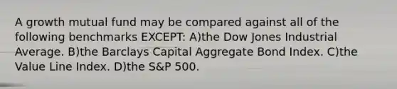 A growth mutual fund may be compared against all of the following benchmarks EXCEPT: A)the Dow Jones Industrial Average. B)the Barclays Capital Aggregate Bond Index. C)the Value Line Index. D)the S&P 500.