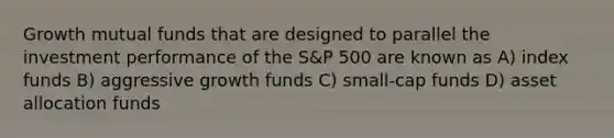 Growth mutual funds that are designed to parallel the investment performance of the S&P 500 are known as A) index funds B) aggressive growth funds C) small-cap funds D) asset allocation funds