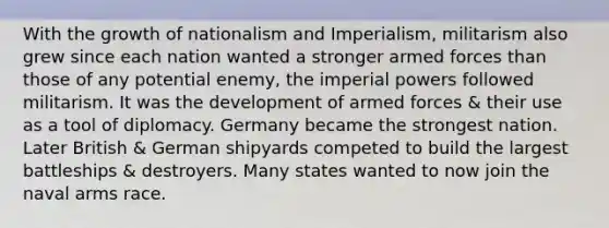 With the growth of nationalism and Imperialism, militarism also grew since each nation wanted a stronger armed forces than those of any potential enemy, the imperial powers followed militarism. It was the development of armed forces & their use as a tool of diplomacy. Germany became the strongest nation. Later British & German shipyards competed to build the largest battleships & destroyers. Many states wanted to now join the naval arms race.