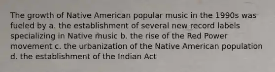 The growth of Native American popular music in the 1990s was fueled by a. the establishment of several new record labels specializing in Native music b. the rise of the Red Power movement c. the urbanization of the Native American population d. the establishment of the Indian Act