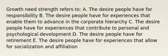 Growth need strength refers to: A. The desire people have for responsibility B. The desire people have for experiences that enable them to advance in the corporate hierarchy C. The desire people have for experiences that contribute to personal and psychological development D. The desire people have for retirement E. The desire people have for experiences that allow for socialization and affiliation