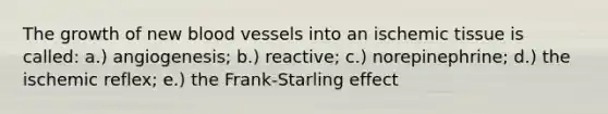 The growth of new blood vessels into an ischemic tissue is called: a.) angiogenesis; b.) reactive; c.) norepinephrine; d.) the ischemic reflex; e.) the Frank-Starling effect