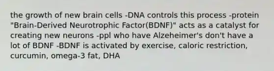 the growth of new brain cells -DNA controls this process -protein "Brain-Derived Neurotrophic Factor(BDNF)" acts as a catalyst for creating new neurons -ppl who have Alzeheimer's don't have a lot of BDNF -BDNF is activated by exercise, caloric restriction, curcumin, omega-3 fat, DHA