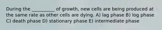 During the __________ of growth, new cells are being produced at the same rate as other cells are dying. A) lag phase B) log phase C) death phase D) stationary phase E) intermediate phase