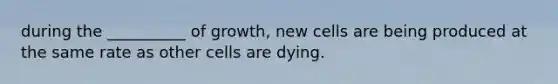 during the __________ of growth, new cells are being produced at the same rate as other cells are dying.