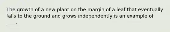 The growth of a new plant on the margin of a leaf that eventually falls to the ground and grows independently is an example of ____.