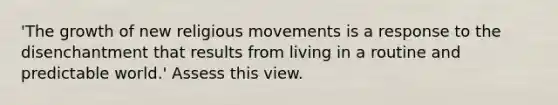 'The growth of new religious movements is a response to the disenchantment that results from living in a routine and predictable world.' Assess this view.