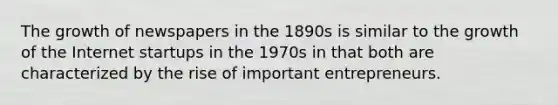 The growth of newspapers in the 1890s is similar to the growth of the Internet startups in the 1970s in that both are characterized by the rise of important entrepreneurs.