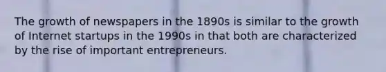 The growth of newspapers in the 1890s is similar to the growth of Internet startups in the 1990s in that both are characterized by the rise of important entrepreneurs.