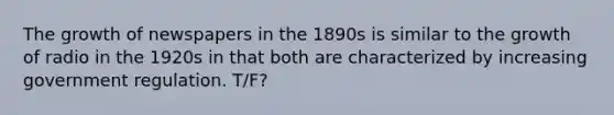 The growth of newspapers in the 1890s is similar to the growth of radio in the 1920s in that both are characterized by increasing government regulation. T/F?