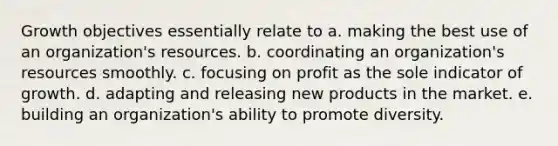 Growth objectives essentially relate to a. making the best use of an organization's resources. b. coordinating an organization's resources smoothly. c. focusing on profit as the sole indicator of growth. d. adapting and releasing new products in the market. e. building an organization's ability to promote diversity.