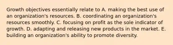 Growth objectives essentially relate to A. making the best use of an organization's resources. B. coordinating an organization's resources smoothly. C. focusing on profit as the sole indicator of growth. D. adapting and releasing new products in the market. E. building an organization's ability to promote diversity.