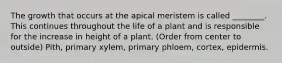 The growth that occurs at the apical meristem is called ________. This continues throughout the life of a plant and is responsible for the increase in height of a plant. (Order from center to outside) Pith, primary xylem, primary phloem, cortex, epidermis.