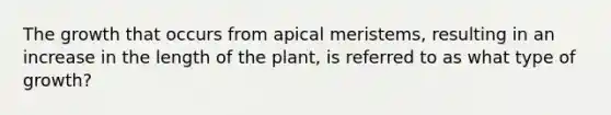 The growth that occurs from apical meristems, resulting in an increase in the length of the plant, is referred to as what type of growth?