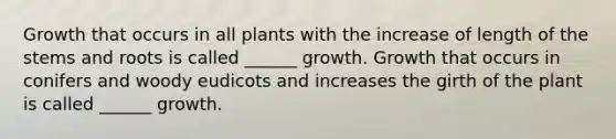 Growth that occurs in all plants with the increase of length of the stems and roots is called ______ growth. Growth that occurs in conifers and woody eudicots and increases the girth of the plant is called ______ growth.