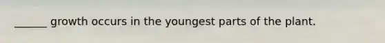 ______ growth occurs in the youngest parts of the plant.