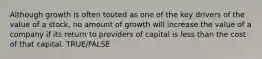 Although growth is often touted as one of the key drivers of the value of a stock, no amount of growth will increase the value of a company if its return to providers of capital is less than the cost of that capital. TRUE/FALSE