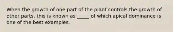 When the growth of one part of the plant controls the growth of other parts, this is known as _____ of which apical dominance is one of the best examples.