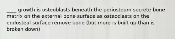 ____ growth is osteoblasts beneath the periosteum secrete bone matrix on the external bone surface as osteoclasts on the endosteal surface remove bone (but more is built up than is broken down)