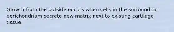 Growth from the outside occurs when cells in the surrounding perichondrium secrete new matrix next to existing cartilage tissue