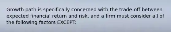 Growth path is specifically concerned with the trade-off between expected financial return and risk, and a firm must consider all of the following factors EXCEPT: