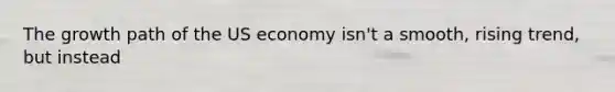 The growth path of the US economy isn't a smooth, rising trend, but instead