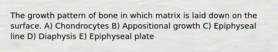 The growth pattern of bone in which matrix is laid down on the surface. A) Chondrocytes B) Appositional growth C) Epiphyseal line D) Diaphysis E) Epiphyseal plate