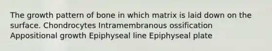 The growth pattern of bone in which matrix is laid down on the surface. Chondrocytes Intramembranous ossification Appositional growth Epiphyseal line Epiphyseal plate