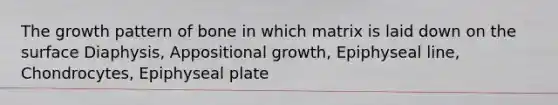 The growth pattern of bone in which matrix is laid down on the surface Diaphysis, Appositional growth, Epiphyseal line, Chondrocytes, Epiphyseal plate