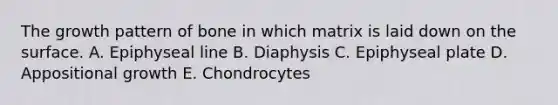 The growth pattern of bone in which matrix is laid down on the surface. A. Epiphyseal line B. Diaphysis C. Epiphyseal plate D. Appositional growth E. Chondrocytes