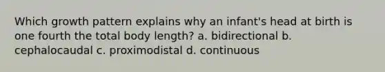 Which growth pattern explains why an infant's head at birth is one fourth the total body length? a. bidirectional b. cephalocaudal c. proximodistal d. continuous