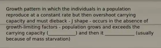 Growth pattern in which the individuals in a population reproduce at a constant rate but then overshoot carrying capacity and must dieback - J shape - occurs in the absence of growth-limiting factors - population grows and exceeds the carrying capacity (____________) and then it _____________ (usually because of mass starvation)