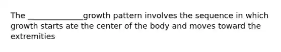 The ______________growth pattern involves the sequence in which growth starts ate the center of the body and moves toward the extremities