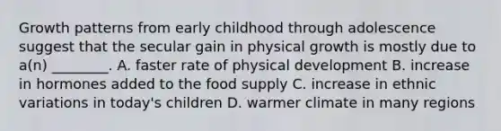 Growth patterns from early childhood through adolescence suggest that the secular gain in physical growth is mostly due to a(n) ________. A. faster rate of physical development B. increase in hormones added to the food supply C. increase in ethnic variations in today's children D. warmer climate in many regions