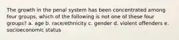 The growth in the penal system has been concentrated among four groups, which of the following is not one of these four groups? a. age b. race/ethnicity c. gender d. violent offenders e. socioeconomic status