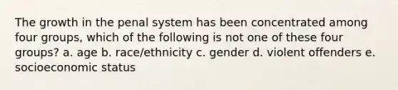 The growth in the penal system has been concentrated among four groups, which of the following is not one of these four groups? a. age b. race/ethnicity c. gender d. violent offenders e. socioeconomic status