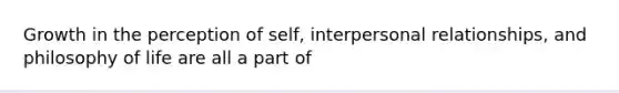 Growth in the perception of self, interpersonal relationships, and philosophy of life are all a part of