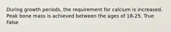 During growth periods, the requirement for calcium is increased. Peak bone mass is achieved between the ages of 18-25. True False