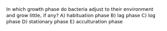 In which growth phase do bacteria adjust to their environment and grow little, if any? A) habituation phase B) lag phase C) log phase D) stationary phase E) acculturation phase