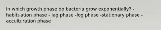 In which growth phase do bacteria grow exponentially? - habituation phase - lag phase -log phase -stationary phase -acculturation phase