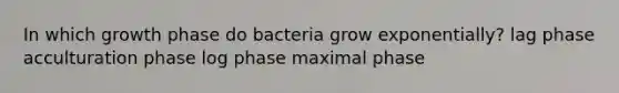 In which growth phase do bacteria grow exponentially? lag phase acculturation phase log phase maximal phase