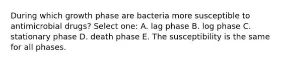 During which growth phase are bacteria more susceptible to antimicrobial drugs? Select one: A. lag phase B. log phase C. stationary phase D. death phase E. The susceptibility is the same for all phases.