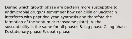 During which growth phase are bacteria more susceptible to antimicrobial drugs? (Remember how Penicillin or Bacitracin interferes with peptidoglycan synthesis and therefore the formation of the septum or transverse plate). A. the susceptibility is the same for all phases B. lag phase C. log phase D. stationary phase E. death phase