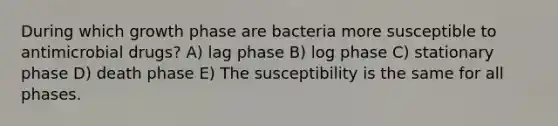 During which growth phase are bacteria more susceptible to antimicrobial drugs? A) lag phase B) log phase C) stationary phase D) death phase E) The susceptibility is the same for all phases.