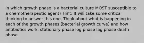 In which growth phase is a bacterial culture MOST susceptible to a chemotherapeutic agent? Hint: It will take some critical thinking to answer this one. Think about what is happening in each of the growth phases (bacterial growth curve) and how antibiotics work. stationary phase log phase lag phase death phase