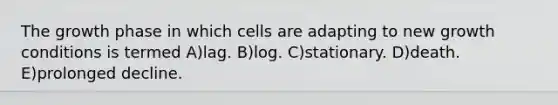 The growth phase in which cells are adapting to new growth conditions is termed A)lag. B)log. C)stationary. D)death. E)prolonged decline.